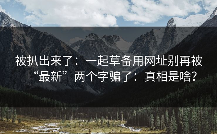 被扒出来了：一起草备用网址别再被“最新”两个字骗了：真相是啥？