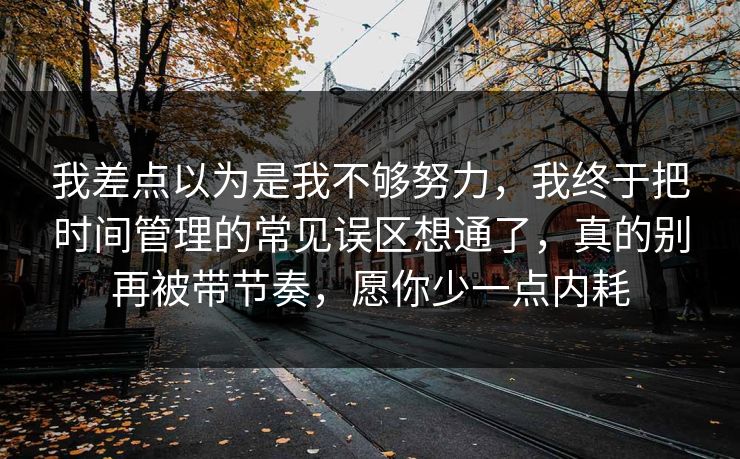 我差点以为是我不够努力，我终于把时间管理的常见误区想通了，真的别再被带节奏，愿你少一点内耗