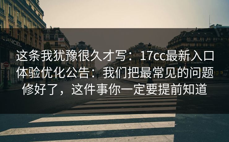 这条我犹豫很久才写：17cc最新入口体验优化公告：我们把最常见的问题修好了，这件事你一定要提前知道
