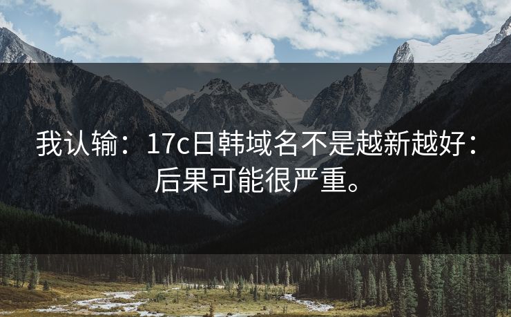 我认输：17c日韩域名不是越新越好：后果可能很严重。
