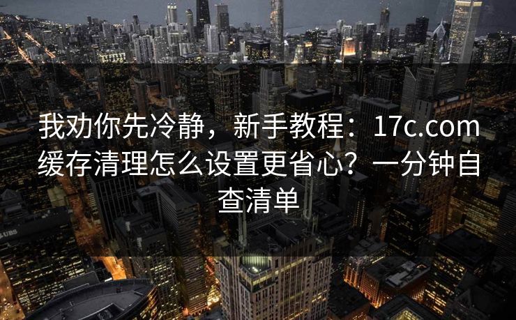我劝你先冷静，新手教程：17c.com缓存清理怎么设置更省心？一分钟自查清单