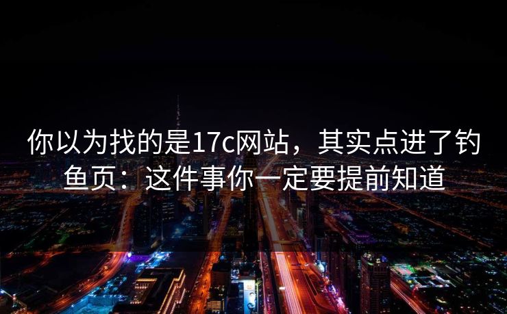 你以为找的是17c网站，其实点进了钓鱼页：这件事你一定要提前知道