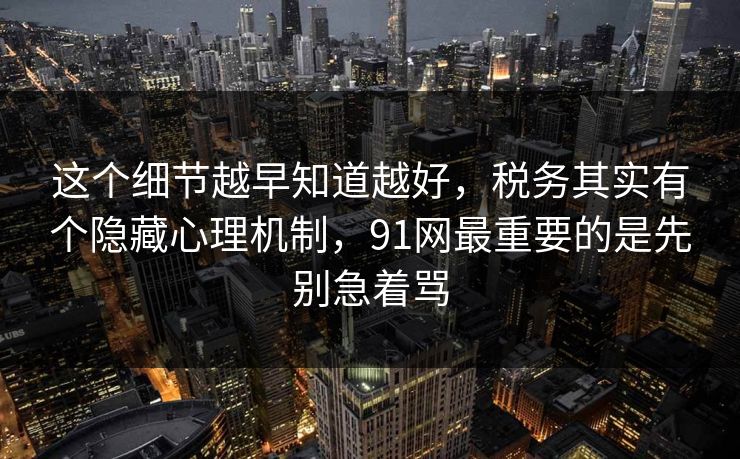 这个细节越早知道越好，税务其实有个隐藏心理机制，91网最重要的是先别急着骂