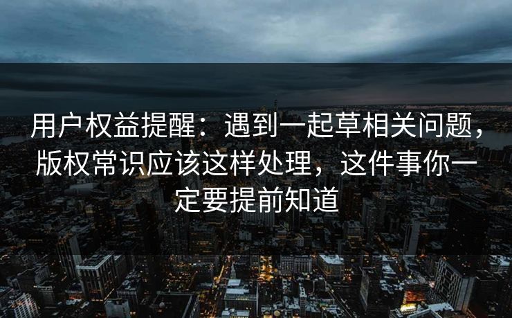 用户权益提醒:遇到一起草相关问题,版权常识应该这样处理,这件事你一定要提前知道 用户权益提醒:遇到一起草相关问题,版权常识应该这样处理,这件事你一定要提前知道
