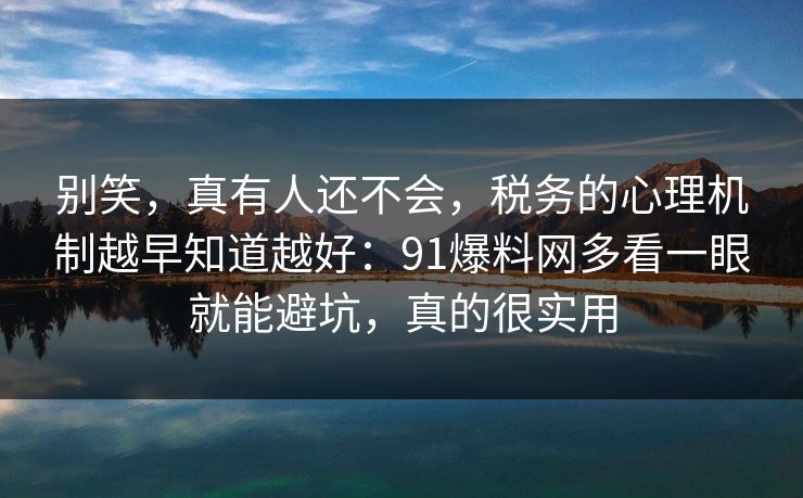 别笑，真有人还不会，税务的心理机制越早知道越好：91爆料网多看一眼就能避坑，真的很实用
