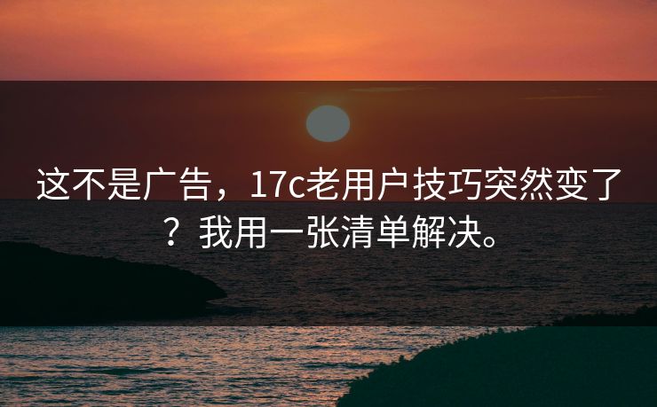 这不是广告，17c老用户技巧突然变了？我用一张清单解决。