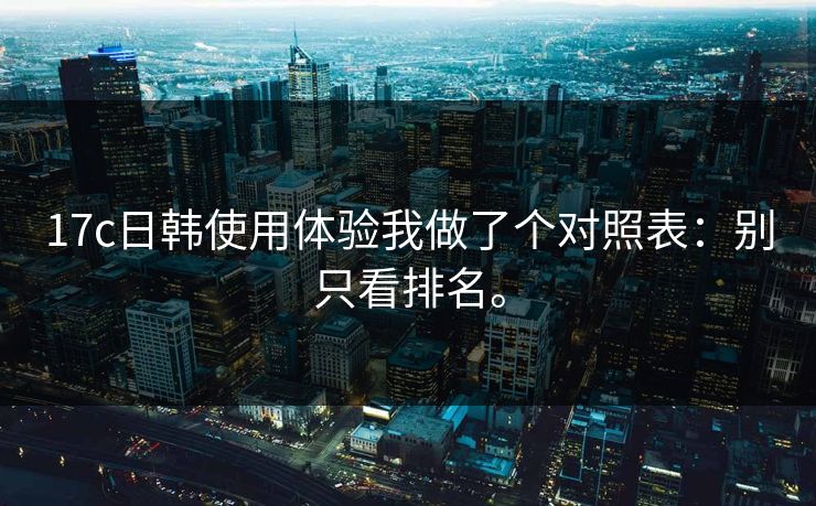 17c日韩使用体验我做了个对照表:别只看排名。 17c日韩使用体验我做了个对照表:别只看排名。