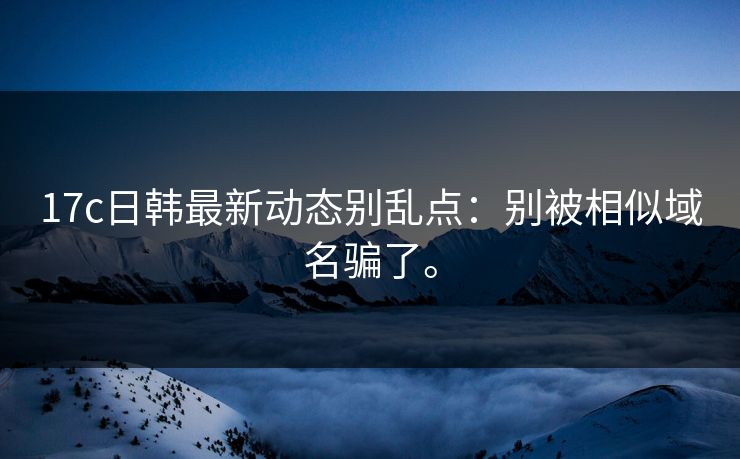 17c日韩最新动态别乱点：别被相似域名骗了。
