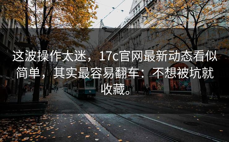 这波操作太迷，17c官网最新动态看似简单，其实最容易翻车：不想被坑就收藏。