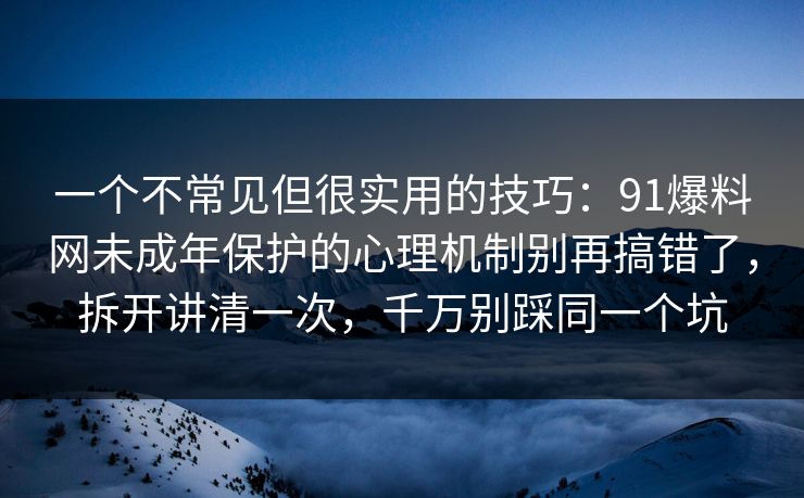 一个不常见但很实用的技巧：91爆料网未成年保护的心理机制别再搞错了，拆开讲清一次，千万别踩同一个坑