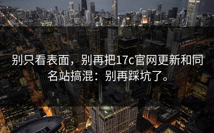 别只看表面,别再把17c官网更新和同名站搞混:别再踩坑了。 别只看表面,别再把17c官网更新和同名站搞混:别再踩坑了。