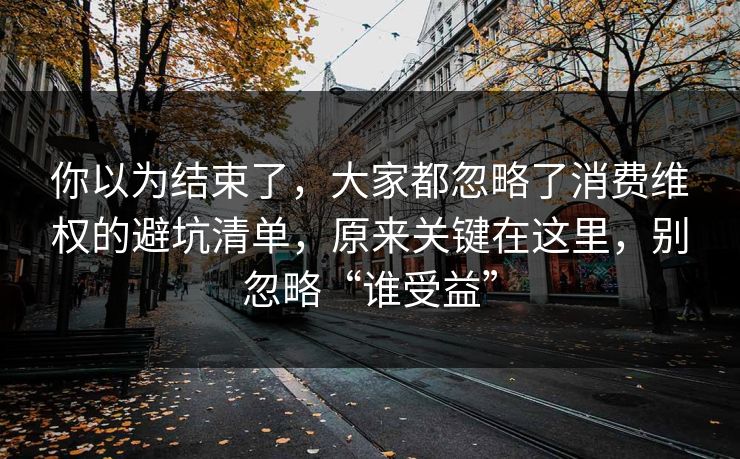 你以为结束了,大家都忽略了消费维权的避坑清单,原来关键在这里,别忽略“谁受益” 你以为结束了,大家都忽略了消费维权的避坑清单,原来关键在这里,别忽略“谁受益”