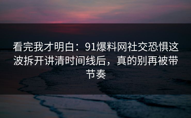 看完我才明白：91爆料网社交恐惧这波拆开讲清时间线后，真的别再被带节奏