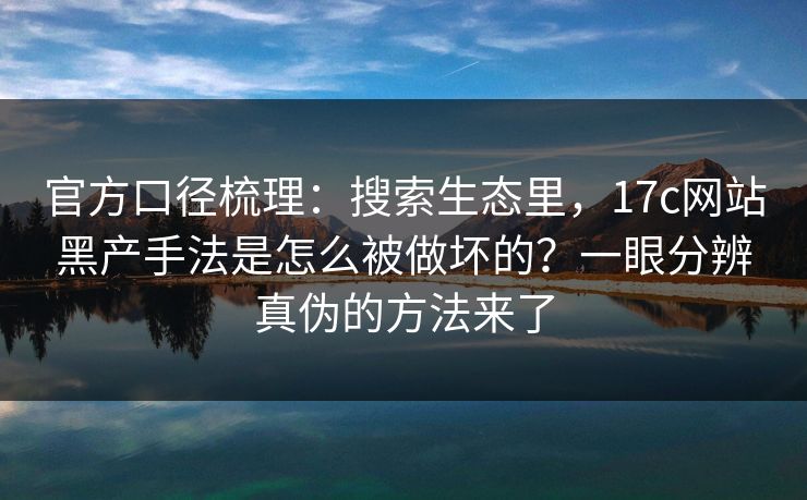 官方口径梳理：搜索生态里，17c网站黑产手法是怎么被做坏的？一眼分辨真伪的方法来了