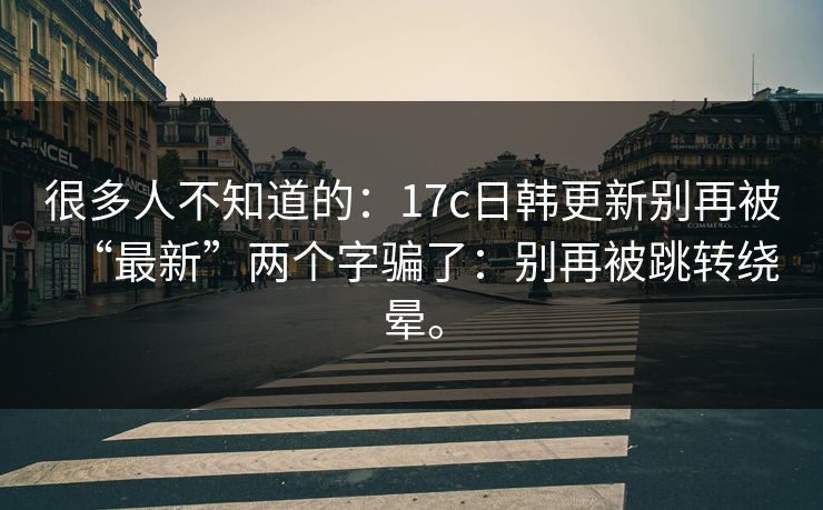 很多人不知道的:17c日韩更新别再被“最新”两个字骗了:别再被跳转绕晕。 很多人不知道的:17c日韩更新别再被“最新”两个字骗了:别再被跳转绕晕。