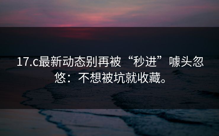 17.c最新动态别再被“秒进”噱头忽悠：不想被坑就收藏。
