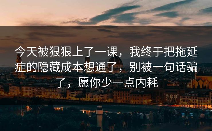 今天被狠狠上了一课，我终于把拖延症的隐藏成本想通了，别被一句话骗了，愿你少一点内耗