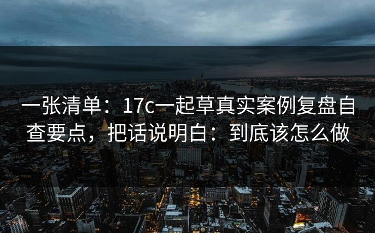 一张清单：17c一起草真实案例复盘自查要点，把话说明白：到底该怎么做