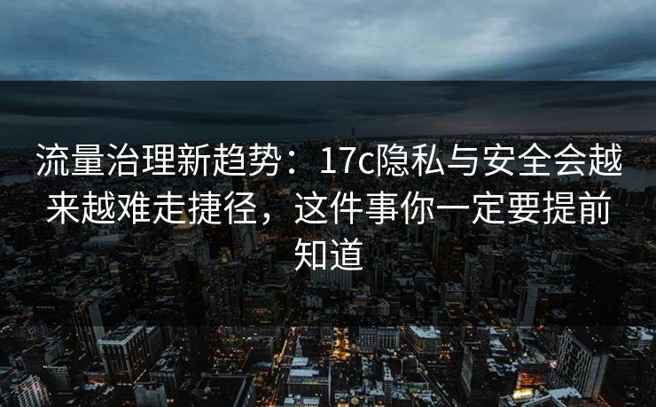流量治理新趋势：17c隐私与安全会越来越难走捷径，这件事你一定要提前知道