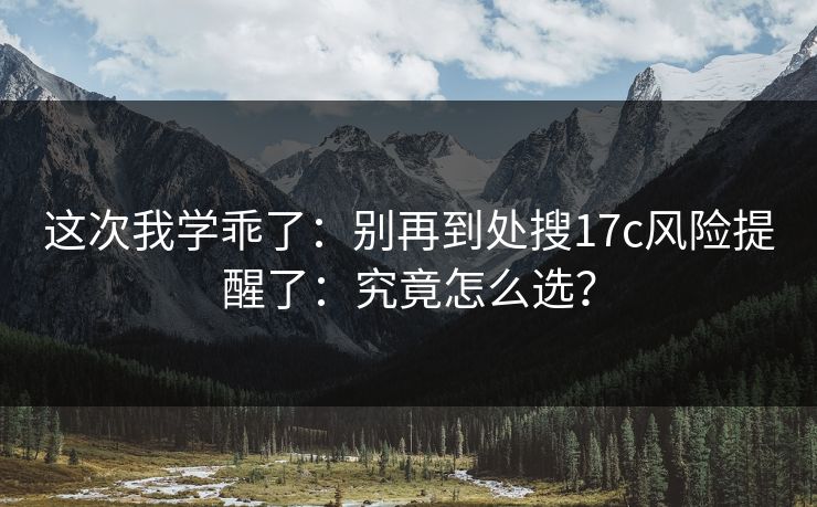 这次我学乖了:别再到处搜17c风险提醒了:究竟怎么选? 这次我学乖了:别再到处搜17c风险提醒了:究竟怎么选?
