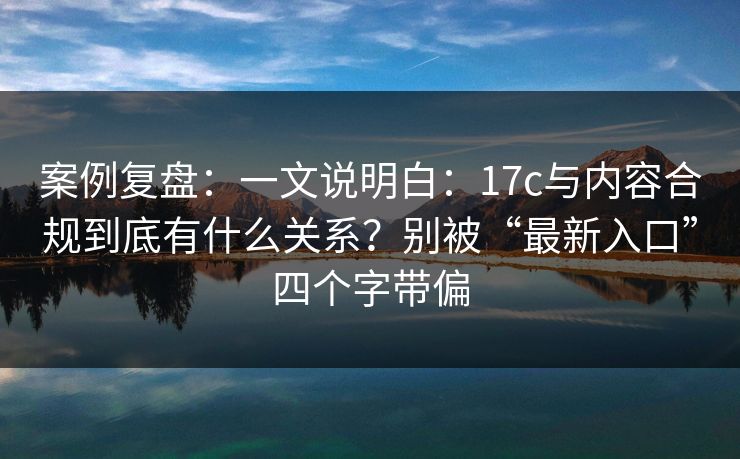 案例复盘：一文说明白：17c与内容合规到底有什么关系？别被“最新入口”四个字带偏