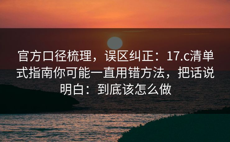 官方口径梳理，误区纠正：17.c清单式指南你可能一直用错方法，把话说明白：到底该怎么做