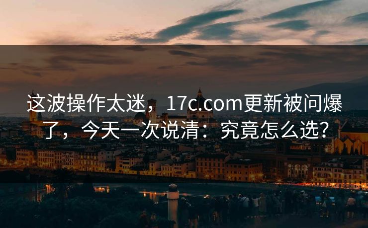 这波操作太迷,17c.com更新被问爆了,今天一次说清:究竟怎么选? 这波操作太迷,17c.com更新被问爆了,今天一次说清:究竟怎么选?
