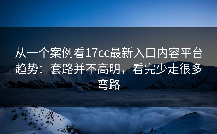 从一个案例看17cc最新入口内容平台趋势:套路并不高明,看完少走很多弯路 从一个案例看17cc最新入口内容平台趋势:套路并不高明,看完少走很多弯路