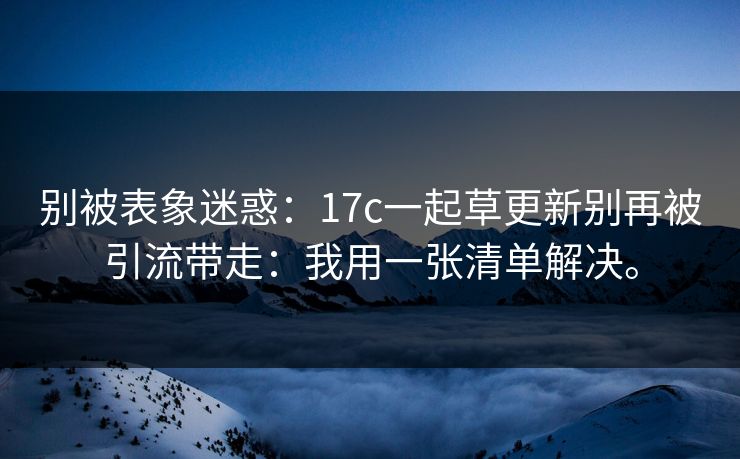 别被表象迷惑：17c一起草更新别再被引流带走：我用一张清单解决。