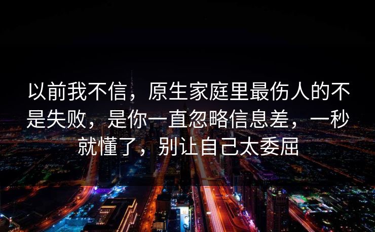 以前我不信,原生家庭里最伤人的不是失败,是你一直忽略信息差,一秒就懂了,别让自己太委屈 以前我不信,原生家庭里最伤人的不是失败,是你一直忽略信息差,一秒就懂了,别让自己太委屈
