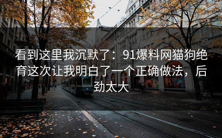 看到这里我沉默了:91爆料网猫狗绝育这次让我明白了一个正确做法,后劲太大 看到这里我沉默了:91爆料网猫狗绝育这次让我明白了一个正确做法,后劲太大