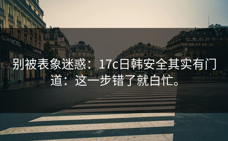 别被表象迷惑:17c日韩安全其实有门道:这一步错了就白忙。 别被表象迷惑:17c日韩安全其实有门道:这一步错了就白忙。