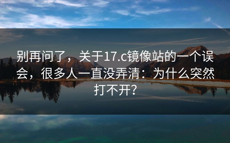 别再问了，关于17.c镜像站的一个误会，很多人一直没弄清：为什么突然打不开？