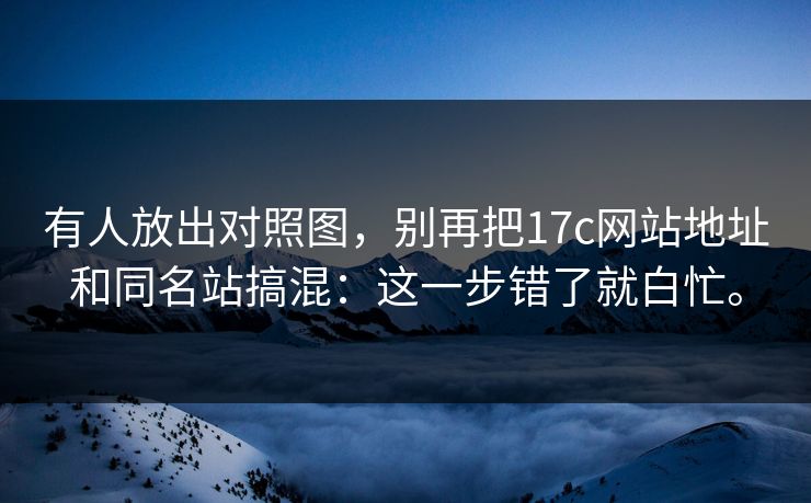 有人放出对照图，别再把17c网站地址和同名站搞混：这一步错了就白忙。