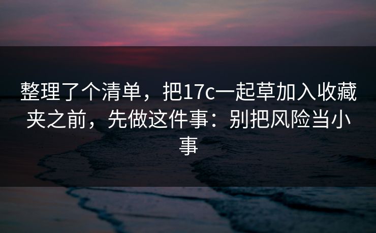 整理了个清单，把17c一起草加入收藏夹之前，先做这件事：别把风险当小事