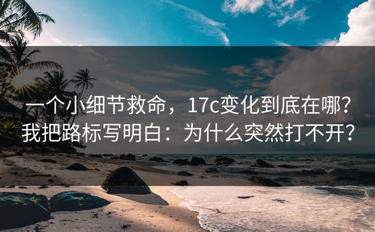 一个小细节救命，17c变化到底在哪？我把路标写明白：为什么突然打不开？