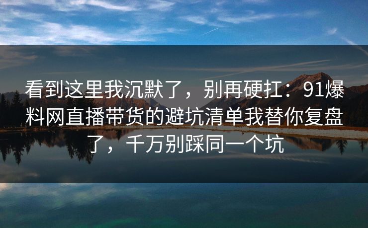 看到这里我沉默了,别再硬扛:91爆料网直播带货的避坑清单我替你复盘了,千万别踩同一个坑 看到这里我沉默了,别再硬扛:91爆料网直播带货的避坑清单我替你复盘了,千万别踩同一个坑