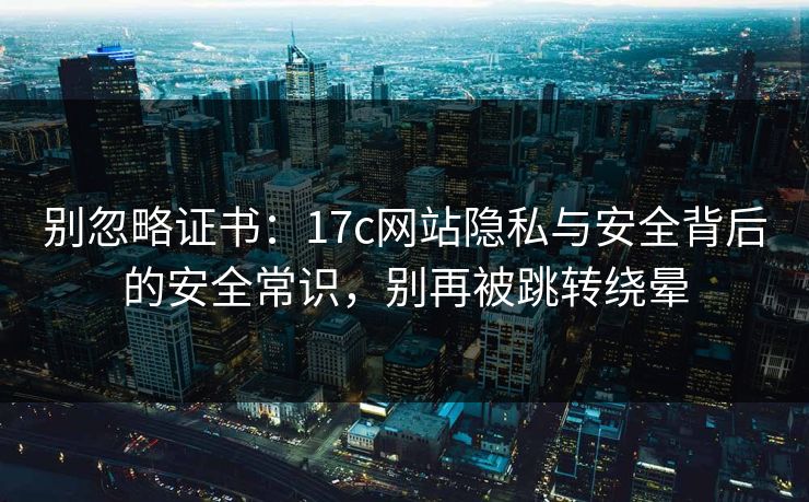 别忽略证书：17c网站隐私与安全背后的安全常识，别再被跳转绕晕