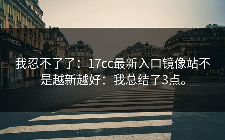 我忍不了了：17cc最新入口镜像站不是越新越好：我总结了3点。