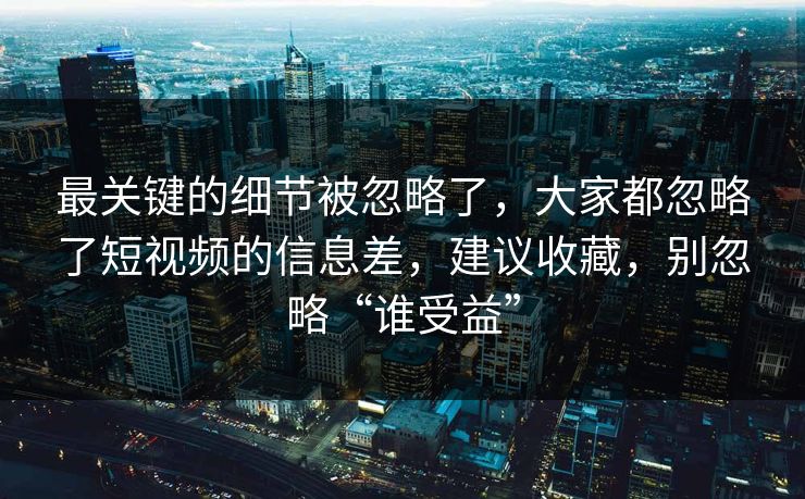 最关键的细节被忽略了，大家都忽略了短视频的信息差，建议收藏，别忽略“谁受益”