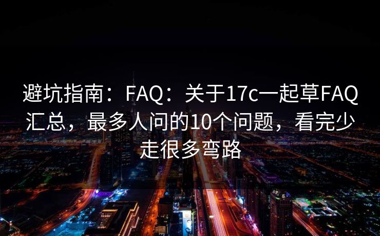 避坑指南：FAQ：关于17c一起草FAQ汇总，最多人问的10个问题，看完少走很多弯路