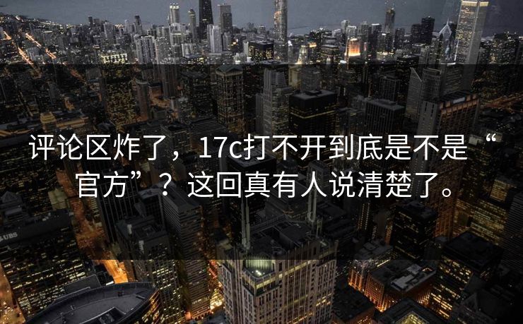 评论区炸了，17c打不开到底是不是“官方”？这回真有人说清楚了。