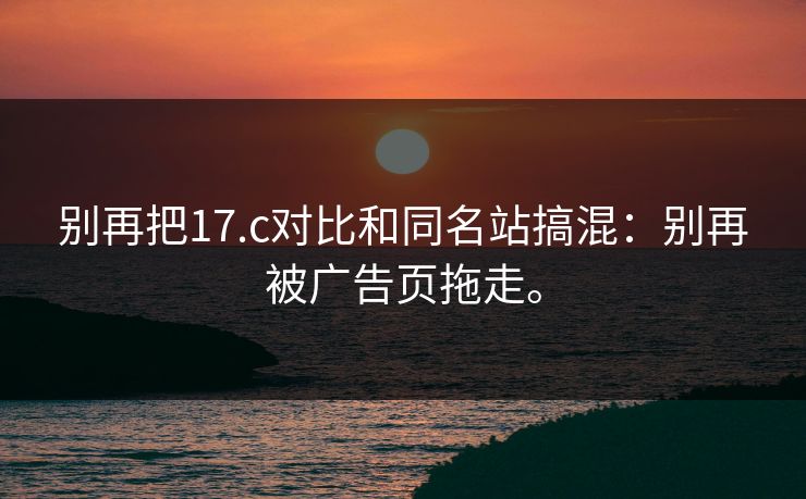 别再把17.c对比和同名站搞混：别再被广告页拖走。
