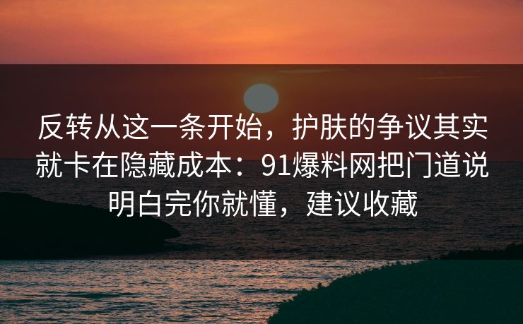 反转从这一条开始，护肤的争议其实就卡在隐藏成本：91爆料网把门道说明白完你就懂，建议收藏