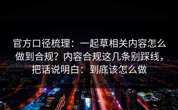 官方口径梳理:一起草相关内容怎么做到合规?内容合规这几条别踩线,把话说明白:到底该怎么做 官方口径梳理:一起草相关内容怎么做到合规?内容合规这几条别踩线,把话说明白:到底该怎么做