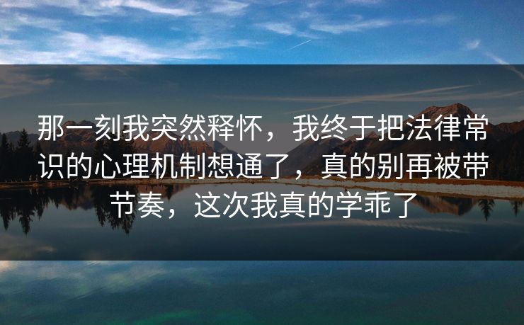 那一刻我突然释怀，我终于把法律常识的心理机制想通了，真的别再被带节奏，这次我真的学乖了