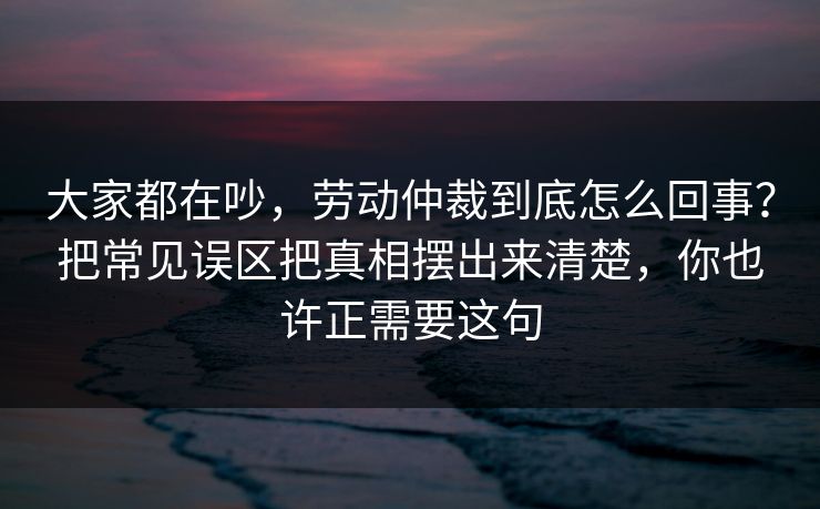 大家都在吵，劳动仲裁到底怎么回事？把常见误区把真相摆出来清楚，你也许正需要这句