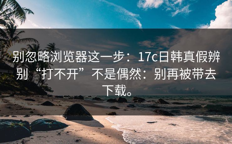 别忽略浏览器这一步：17c日韩真假辨别“打不开”不是偶然：别再被带去下载。