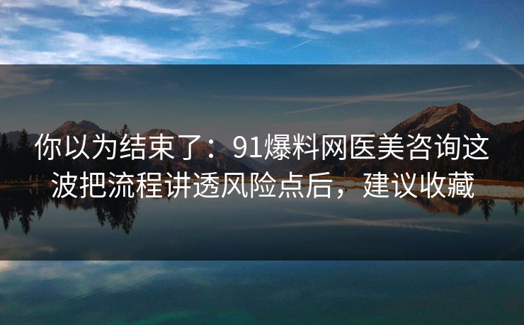 你以为结束了:91爆料网医美咨询这波把流程讲透风险点后,建议收藏 你以为结束了:91爆料网医美咨询这波把流程讲透风险点后,建议收藏