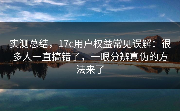 实测总结，17c用户权益常见误解：很多人一直搞错了，一眼分辨真伪的方法来了